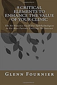 9 Critical Elements To Enhance the Value of Your Clinic: The No-Nonsense Guide For Ophthalmologists to Get More Patients Utilizing The Internet (Paperback)