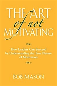 The Art of Not Motivating: How Leaders Can Succeed by Understanding the True Nature of Motivation (Paperback)