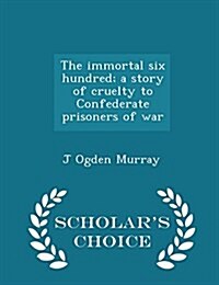 The Immortal Six Hundred; A Story of Cruelty to Confederate Prisoners of War - Scholars Choice Edition (Paperback)