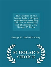 The Wonders of the Human Body: Physical Regeneration According the Laws of Chemistry and Physiology / By George W. Carey - Scholars Choice Edition (Paperback)