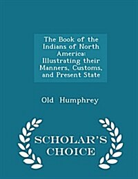 The Book of the Indians of North America: Illustrating Their Manners, Customs, and Present State - Scholars Choice Edition (Paperback)