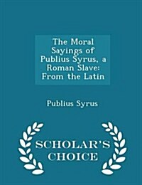 The Moral Sayings of Publius Syrus, a Roman Slave: From the Latin - Scholars Choice Edition (Paperback)