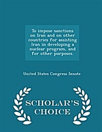 To Impose Sanctions on Iran and on Other Countries for Assisting Iran in Developing a Nuclear Program, and for Other Purposes. - Scholars Choice Edit (Paperback)