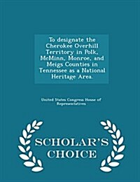 To Designate the Cherokee Overhill Territory in Polk, McMinn, Monroe, and Meigs Counties in Tennessee as a National Heritage Area. - Scholars Choice (Paperback)