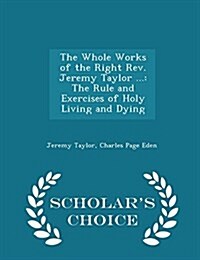 The Whole Works of the Right REV. Jeremy Taylor ...: The Rule and Exercises of Holy Living and Dying - Scholars Choice Edition (Paperback)