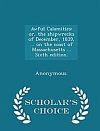 Awful Calamities: Or, the Shipwrecks of December, 1839, ... on the Coast of Massachusetts ... Sixth Edition. - Scholars Choice Edition (Paperback)