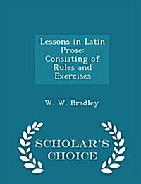 Lessons in Latin Prose: Consisting of Rules and Exercises - Scholars Choice Edition (Paperback)