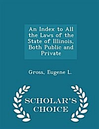 An Index to All the Laws of the State of Illinois, Both Public and Private - Scholars Choice Edition (Paperback)