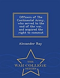 Officers of the Continental Army, Who Served to the End of the War, and Acquired the Right to Commut - War College Series (Paperback)