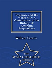 Ordnance and the World War: A Contribution to the History of American Preparedness - War College Series (Paperback)