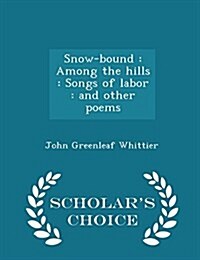 Snow-Bound: Among the Hills: Songs of Labor: And Other Poems - Scholars Choice Edition (Paperback)
