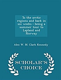To the Arctic Regions and Back in Six Weeks: Being a Summer Tour to Lapland and Norway - Scholars Choice Edition (Paperback)