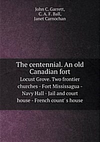 The Centennial. an Old Canadian Fort Locust Grove. Two Frontier Churches - Fort Mississagua - Navy Hall - Jail and Court House - French Count S House (Paperback)