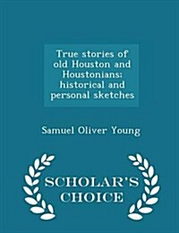 True Stories of Old Houston and Houstonians; Historical and Personal Sketches - Scholars Choice Edition (Paperback)