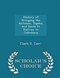 History of Bringing the Atchison, Topeka, and Santa Fe Railway to Galesburg - Scholars Choice Edition (Paperback)
