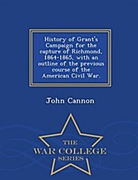 History of Grants Campaign for the Capture of Richmond, 1864-1865, with an Outline of the Previous Course of the American Civil War. - War College Se (Paperback)