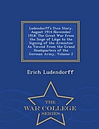 Ludendorffs Own Story, August 1914-November 1918: The Great War from the Siege of Liege to the Signing of the Armistice as Viewed from the Grand Head (Paperback)