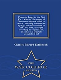 Wisconsin Losses in the Civil War: A List of the Names of Wisconsin Soldiers Killed in Action, Mortally Wounded or Dying from Other Causes in the Civi (Paperback)