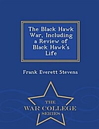 The Black Hawk War, Including a Review of Black Hawks Life - War College Series (Paperback)