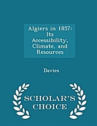 Algiers in 1857: Its Accessibility, Climate, and Resources - Scholars Choice Edition (Paperback)