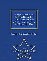 Regulations and Instructions for the Field Service of the U.S. Cavalry in Time of War - War College Series (Paperback)