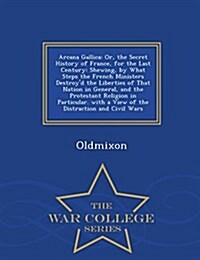 Arcana Gallica: Or, the Secret History of France, for the Last Century: Shewing, by What Steps the French Ministers Destroyd the Libe (Paperback)