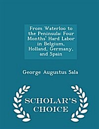 From Waterloo to the Peninsula: Four Months Hard Labor in Belgium, Holland, Germany, and Spain - Scholars Choice Edition (Paperback)