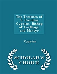 The Treatises of S. Caecilius Cyprian, Bishop of Carthage, and Martyr - Scholars Choice Edition (Paperback)