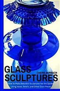 Glass Sculptures: How to Make Beautiful Sculptures for the Garden Using Vases, Bowls, and Other Glass Pieces (Paperback)