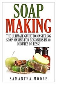 Soap Making: The Ultimate Guide to Mastering Soap Making for Beginners in 30 Minutes or Less! (Paperback)