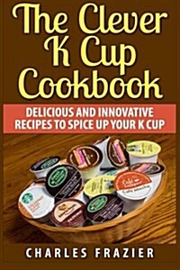 The Clever K Cup Cookbook: Delicious and Innovative Recipes to Spice Up Your K Cup (Paperback)