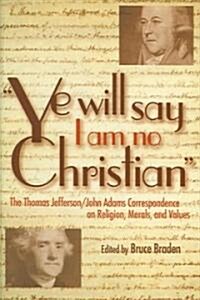 Ye Will Say I Am No Christian: The Thomas Jefferson/John Adams Correspondence on Religion, Morals, and Values (Hardcover)