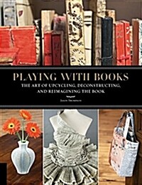 Playing with Books: The Art of Upcycling, Deconstructing, & Reimagining the Book (Paperback)