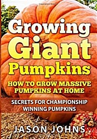 Growing Giant Pumpkins - How to Grow Massive Pumpkins at Home: Secrets for Championship Winning Giant Pumpkins (Paperback)