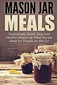 Mason Jar Meals: Surprisingly Quick, Easy and Healthy Mason Jar Meal Recipe Ideas for People on the Go (Paperback)