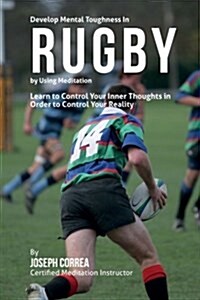 Develop Mental Toughness in Rugby by Using Meditation: Learn to Control Your Inner Thoughts in Order to Control Your Reality (Paperback)