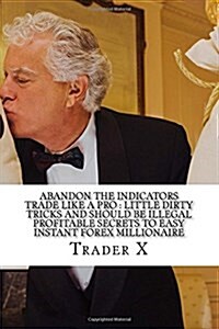 Abandon the Indicators Trade Like a Pro: Little Dirty Tricks and Should Be Illegal Profitable Secrets to Easy Instant Forex Millionaire: Forex Trading (Paperback)