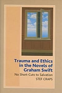 Trauma and Ethics in the Novels of Graham Swift : No Short-Cuts to Salvation (Hardcover)