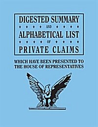 Digested Summary and Alphabetical List of Private Claims Which Have Been Presented to the House of Representatives from the First to the Thirty-First (Paperback)