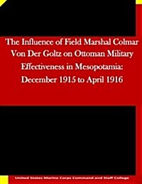 The Influence of Field Marshal Colmar Von Der Goltz on Ottoman Military Effectiveness in Mesopotamia: December 1915 to April 1916 (Paperback)