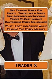 Day Trading Forex for Profit: Trade Like a Forex Pro Underground Shocking Tricks to Easy Instant Daytrading Forex Millionaire: What I Lost and Gaine (Paperback)