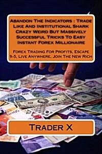 Abandon the Indicators: Trade Like and Institutional Shark Crazy Weird But Massively Successful Tricks to Easy Instant Forex Millionaire: Fore (Paperback)