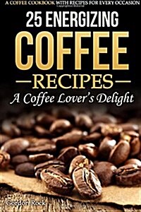 25 Energizing Coffee Recipes - A Coffee Lovers Delight: A Coffee Cookbook with Recipes for Every Occasion (Paperback)
