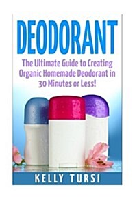 Deodorant: The Ultimate Guide to Creating Organic Homemade Deodorant in 30 Minutes or Less! (Paperback)
