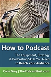 How to Podcast: The Equipment, Strategy & Podcasting Skills You Need to Reach Your Audience: The Book to Guide You from Novice Podcast (Paperback)