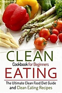 Clean Eating Cookbook for Beginners: The Ultimate Clean Food Diet Guide and Clean Eating Recipes (Paperback)