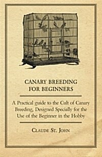 Canary Breeding for Beginners - A Practical Guide to the Cult of Canary Breeding, Designed Specially for the Use of the Beginner in the Hobby. (Paperback)