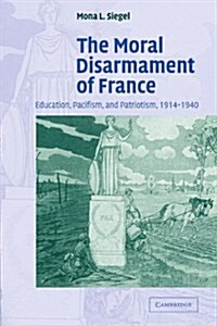 The Moral Disarmament of France : Education, Pacifism, and Patriotism, 1914–1940 (Paperback)