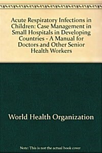 Acute Respiratory Infections in Children : Case Management in Small Hospitals in Developing Countries - A Manual for Doctors and Other Senior Health W (Paperback)