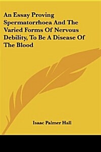 An Essay Proving Spermatorrhoea And The Varied Forms Of Nervous Debility, To Be A Disease Of The Blood (Paperback)